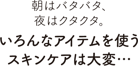 朝はバタバタ、夜はクタクタ。いろんなアイテムを使うスキンケアは大変…