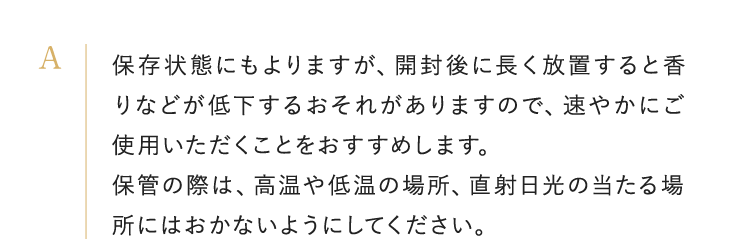 保存状態にもよりますが、開封後に長く放置すると香りなどが低下するおそれがありますので、速やかにご使用いただくことをおすすめします。