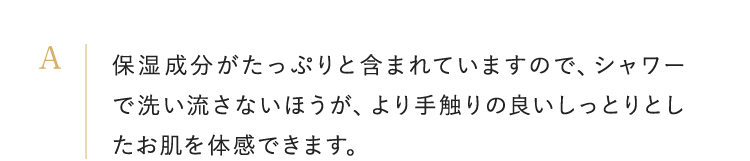 保湿成分がたっぷりと含まれていますので、シャワーで洗い流さないほうが、より手触りの良いしっとりとしたお肌を体感できます。