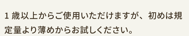 1歳以上からご使用いただけますが、初めは規定量より薄めからお試しください。