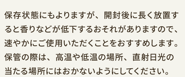 保存状態にもよりますが、開封後に長く放置すると香りなどが低下するおそれがありますので、速やかにご使用いただくことをおすすめします。