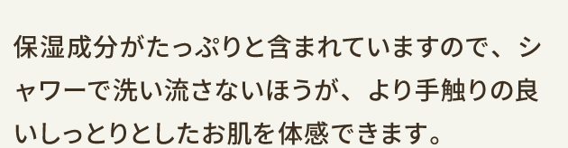 保湿成分がたっぷりと含まれていますので、シャワーで洗い流さないほうが、より手触りの良いしっとりとしたお肌を体感できます。