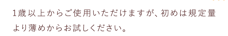 1歳以上からご使用いただけますが、初めは規定量より薄めからお試しください。