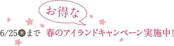 6/25(木)までお得な春のアイランドキャンペーン実施中!