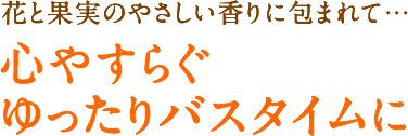 花と果実のやさしい香りに包まれて 心やすらぐゆったりバスタイムに