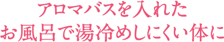 アロマバスを入れたお風呂で湯冷めしにくい体に
