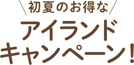 初夏のお得なアイランドキャンペーン！