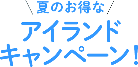 初夏のお得なアイランドキャンペーン！