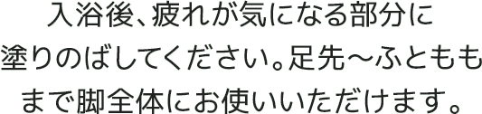 入浴後、疲れが気になる部分に塗りのばしてください。足先～ふとももまで脚全体にお使いいただけます。