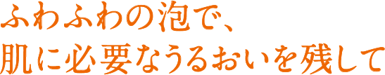 ふわふわの泡で、肌に必要なうるおいを残して