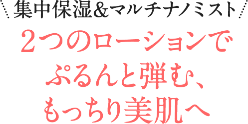 集中保湿&マルチナノミスト 2つのローションでぷるんと弾む、もっちり美肌へ