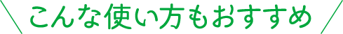 こんな使い方もおすすめ