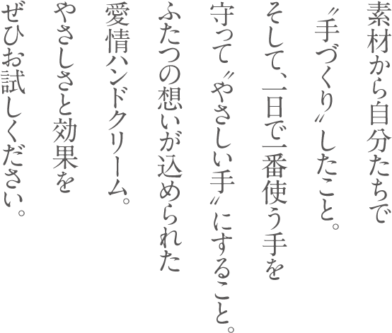 素材から自分たちで“手づくり”したこと。そして、一日で一番使う手を守って“やさしい手”にすること。ふたつの想いが込められた愛情ハンドクリーム。やさしさと効果をぜひお試しください。