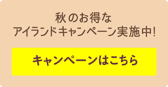 秋のお得なアイランドキャンペーン実施中! キャンペーンはこちら
