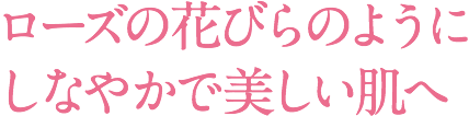 ローズの花びらのようにしなやかで美しい肌へ