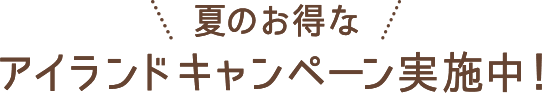 夏のお得なアイランドキャンペーン実施中！