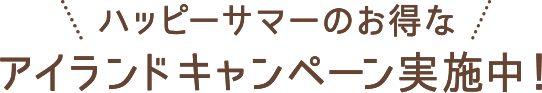 ハッピーサマーのお得なアイランドキャンペーン実施中！