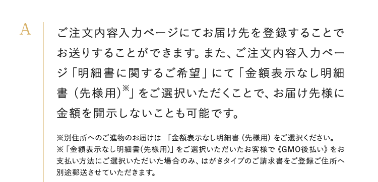 ご注文内容入力ページにてお届け先を登録することでお送りすることができます。また、ご注文内容入力ページ「明細書に関するご希望」にて「金額表示なし明細書 (先様用)※」をご選択いただくことで、お届け先様に金額を開示しないことも可能です。