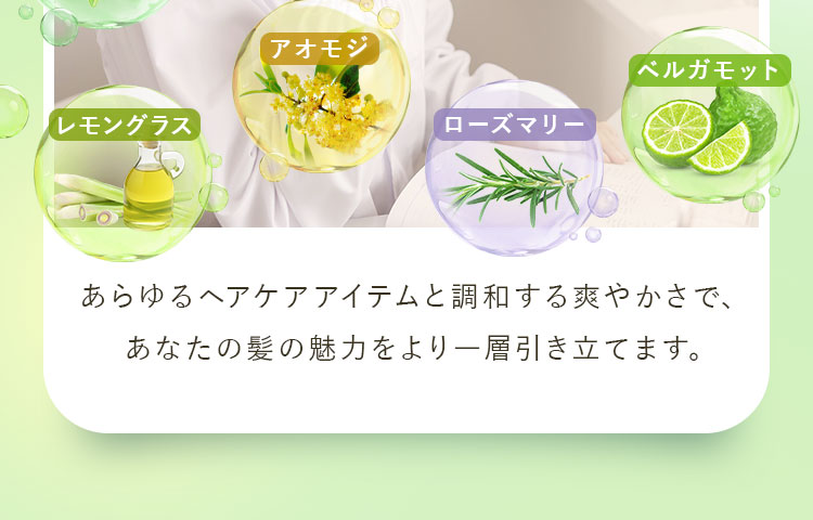 あらゆるヘアケアアイテムと調和する爽やかさで、あなたの髪の魅力をより一層引き立てます。