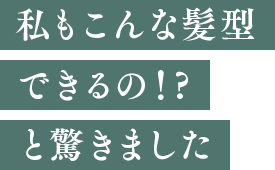 私もこんな髪型できるの！?と驚きました