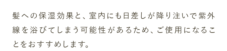 髪への保湿効果と、室内にも日差しが降り注いで紫外線を浴びてしまう可能性があるため、ご使用になることをおすすめします。