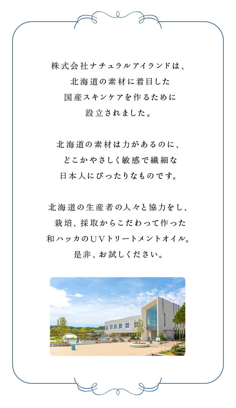 株式会社ナチュラルアイランドは、北海道の素材に着目した国産スキンケアを作るために設立されました。北海道の素材は力があるのに、どこかやさしく敏感で繊細な日本人にぴったりなものです。北海道の生産者の人々と協力をし、栽培、採取からこだわって作った和ハッカのUVトリートメントオイル。是非、お試しください。