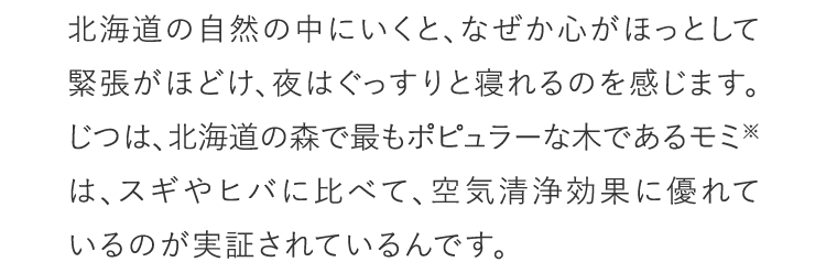 北海道の自然の中にいくと、なぜか心がほっとして緊張がほどけ、夜はぐっすりと寝れるのを感じます。じつは、北海道の森で最もポピュラーな木であるモミ※は、スギやヒバに比べて、空気清浄効果に優れているのが実証されているんです。