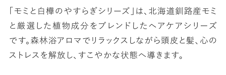 「モミと白樺のやすらぎシリーズ」は、北海道釧路産モミと厳選した植物成分をブレンドしたヘアケアシリーズです。森林浴アロマでリラックスしながら頭皮と髪、心のストレスを解放し、すこやかな状態へ導きます。