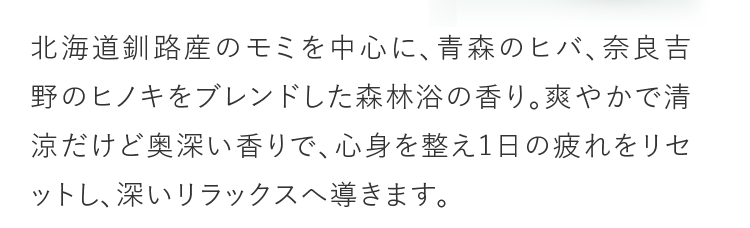 北海道釧路産のモミを中心に、青森のヒバ、奈良吉野のヒノキをブレンドした森林浴の香り。爽やかで清涼だけど奥深い香りで、心身を整え1日の疲れをリセットし、深いリラックスへ導きます。