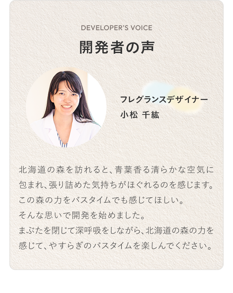 開発者の声 フレグランスデザイナー 小松 千紘 北海道の森を訪れると、青葉香る清らかな空気に包まれ、張り詰めた気持ちがほぐれるのを感じます。この森の力をバスタイムでも感じてほしい。そんな思いで開発を始めました。まぶたを閉じて深呼吸をしながら、北海道の森の力を感じて、やすらぎのバスタイムを楽しんでください。