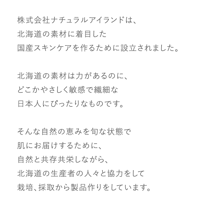 株式会社ナチュラルアイランドは、北海道の素材に着目した国産スキンケアを作るために設立されました。北海道の素材は力があるのに、どこかやさしく敏感で繊細な日本人にぴったりなものです。そんな自然の恵みを旬な状態で肌にお届けするために、自然と共存共栄しながら、北海道の生産者の人々と協力をして栽培、採取から製品作りをしています。
