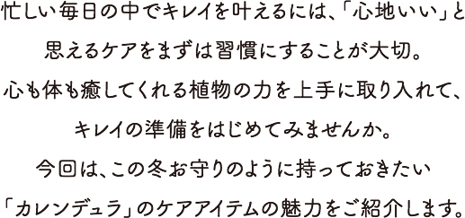 忙しい毎日の中でキレイを叶えるには、「心地いい」と思えるケアをまずは習慣にすることが大切。心も体も癒してくれる植物の力を上手に取り入れて、キレイの準備をはじめてみませんか。今回は、この冬お守りのように持っておきたい「カレンデュラ」のケアアイテムの魅力をご紹介します。