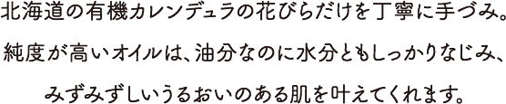 北海道の有機カレンデュラの花びらだけを丁寧に手づみ。純度が高いオイルは、油分なのに水分ともしっかりなじみ、みずみずしいうるおいのある肌を叶えてくれます。