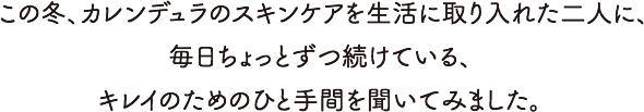 この冬、カレンデュラのスキンケアを生活に取り入れた二人に、毎日ちょっとずつ続けている、キレイのためのひと手間を聞いてみました。